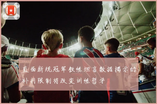 直面新规冠军教练坦言数据揭示的补剂限制将改变训练哲学