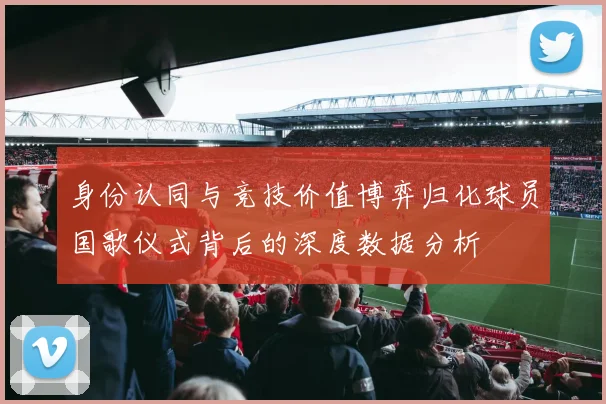 身份认同与竞技价值博弈归化球员国歌仪式背后的深度数据分析